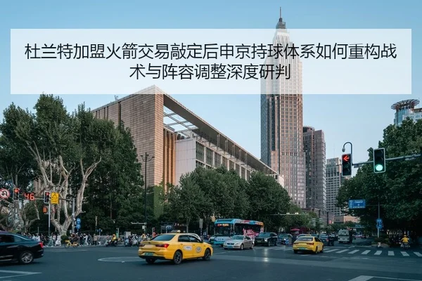 杜兰特加盟火箭交易敲定后申京持球体系如何重构战术与阵容调整深度研判