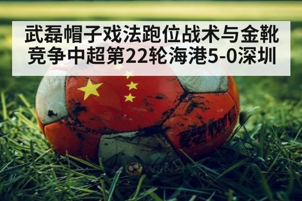 武磊帽子戏法跑位战术与金靴竞争中超第22轮海港5-0深圳